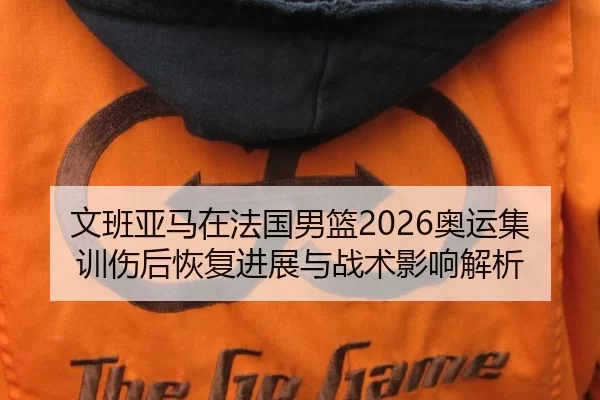 文班亚马在法国男篮2026奥运集训伤后恢复进展与战术影响解析
